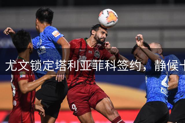 尤文锁定塔利亚菲科签约，静候卡瓦尔离队