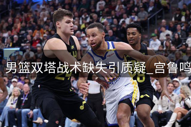 男篮双塔战术缺失引质疑 宫鲁鸣用兵之道凸显差异