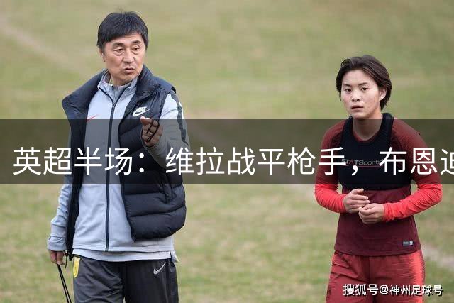 英超半场：维拉战平枪手，布恩迪亚险破门